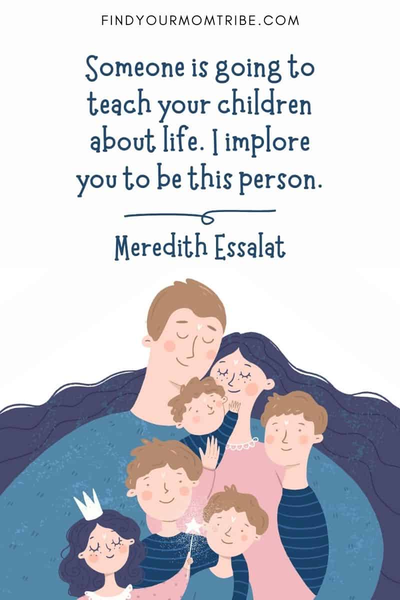 80 Best Positive Parenting Quotes To Inspire You: “Someone is going to teach your children about life. I implore you to be this person.” ― Meredith Essalat, The Overly Honest Teacher: Parenting Advice from the Classroom