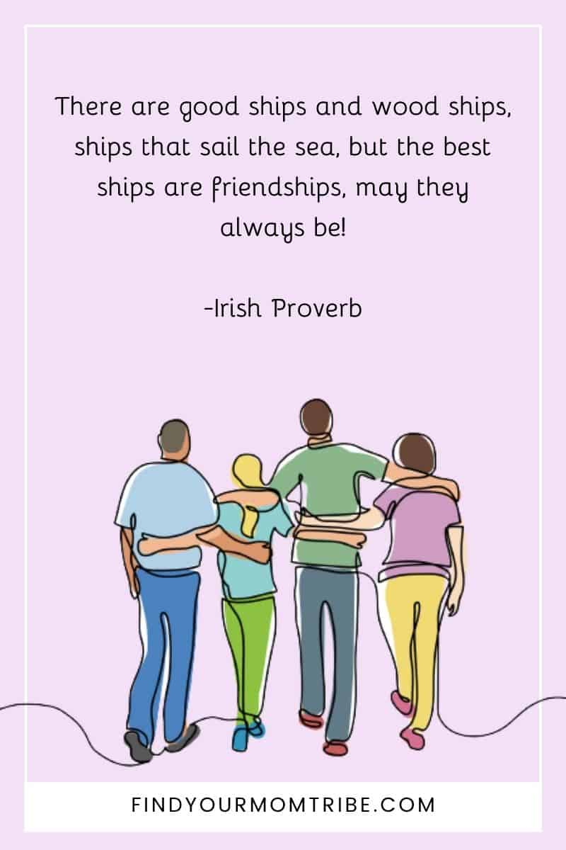 "There are good ships and wood ships, ships that sail the sea, but the best ships are friendships, may they always be!" – Irish Proverb quote