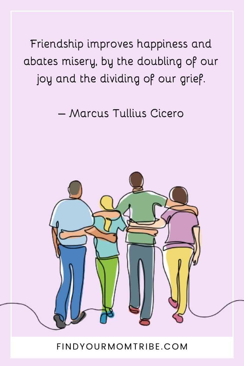 "Friendship improves happiness and abates misery, by the doubling of our joy and the dividing of our grief." – Marcus Tullius Cicero quote